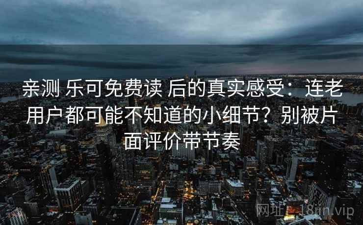 亲测 乐可免费读 后的真实感受：连老用户都可能不知道的小细节？别被片面评价带节奏