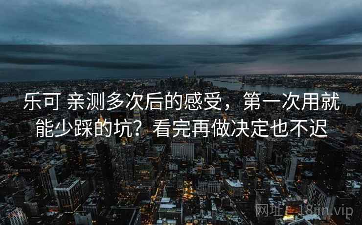 乐可 亲测多次后的感受，第一次用就能少踩的坑？看完再做决定也不迟