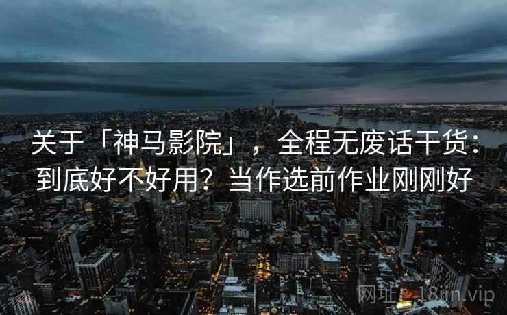 关于「神马影院」，全程无废话干货：到底好不好用？当作选前作业刚刚好