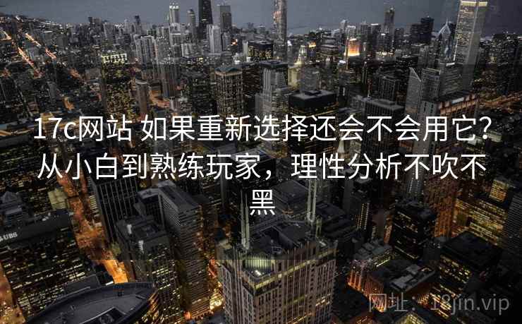 17c网站 如果重新选择还会不会用它？从小白到熟练玩家，理性分析不吹不黑