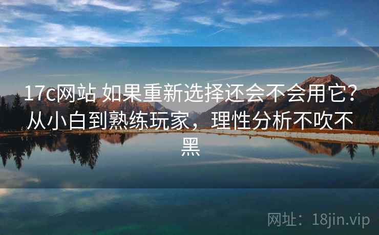 17c网站 如果重新选择还会不会用它?从小白到熟练玩家,理性分析不吹不黑 17c网站 如果重新选择还会不会用它?从小白到熟练玩家,理性分析不吹不黑