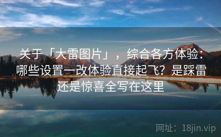 关于「大雷图片」，综合各方体验：哪些设置一改体验直接起飞？是踩雷还是惊喜全写在这里