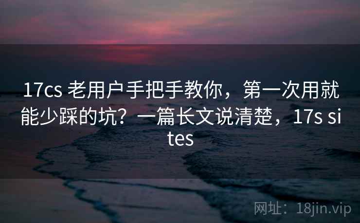 17cs 老用户手把手教你，第一次用就能少踩的坑？一篇长文说清楚，17s sites