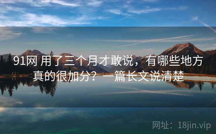 91网 用了三个月才敢说，有哪些地方真的很加分？一篇长文说清楚