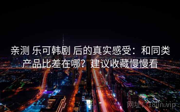 亲测 乐可韩剧 后的真实感受:和同类产品比差在哪?建议收藏慢慢看 亲测 乐可韩剧 后的真实感受:和同类产品比差在哪?建议收藏慢慢看