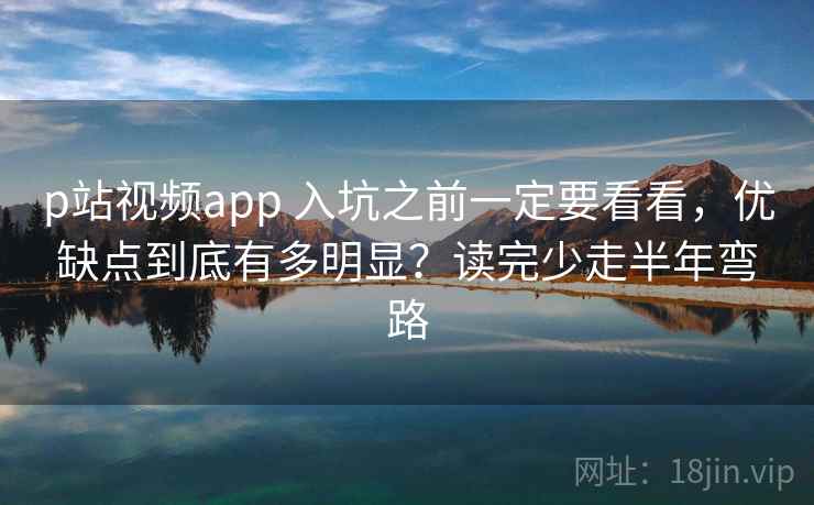 p站视频app 入坑之前一定要看看，优缺点到底有多明显？读完少走半年弯路