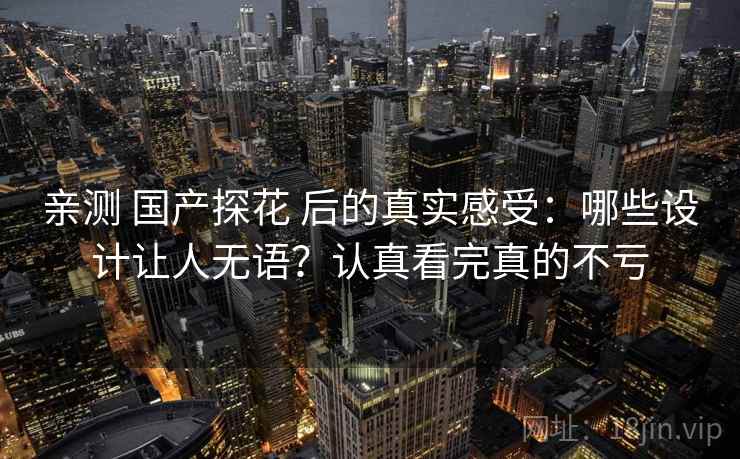 亲测 国产探花 后的真实感受：哪些设计让人无语？认真看完真的不亏