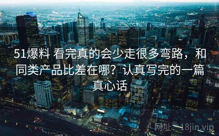 51爆料 看完真的会少走很多弯路，和同类产品比差在哪？认真写完的一篇真心话