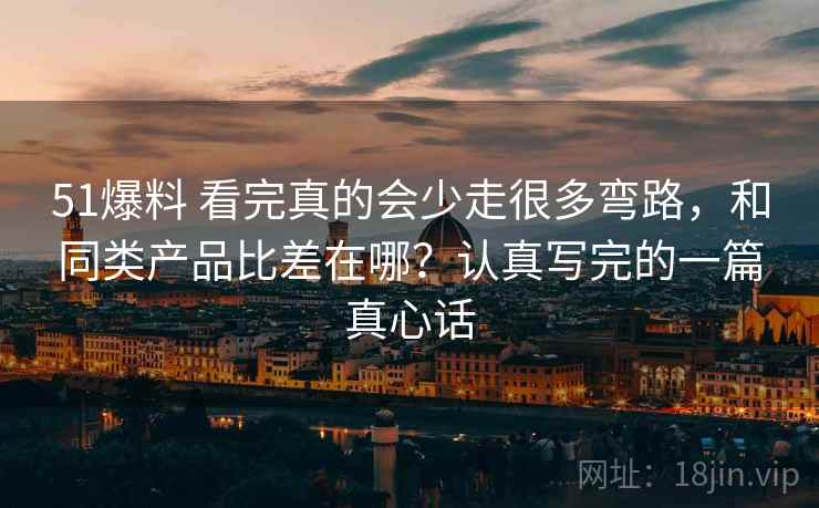 51爆料 看完真的会少走很多弯路，和同类产品比差在哪？认真写完的一篇真心话