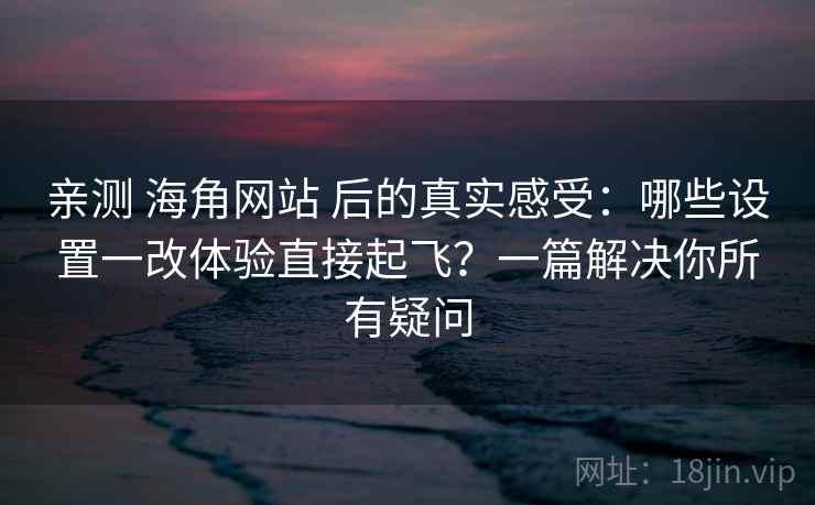 亲测 海角网站 后的真实感受：哪些设置一改体验直接起飞？一篇解决你所有疑问