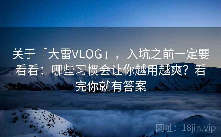 关于「大雷VLOG」，入坑之前一定要看看：哪些习惯会让你越用越爽？看完你就有答案