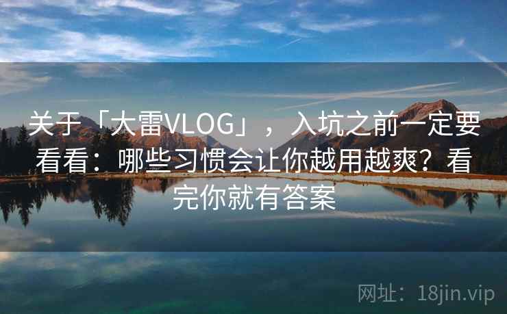 关于「大雷VLOG」，入坑之前一定要看看：哪些习惯会让你越用越爽？看完你就有答案