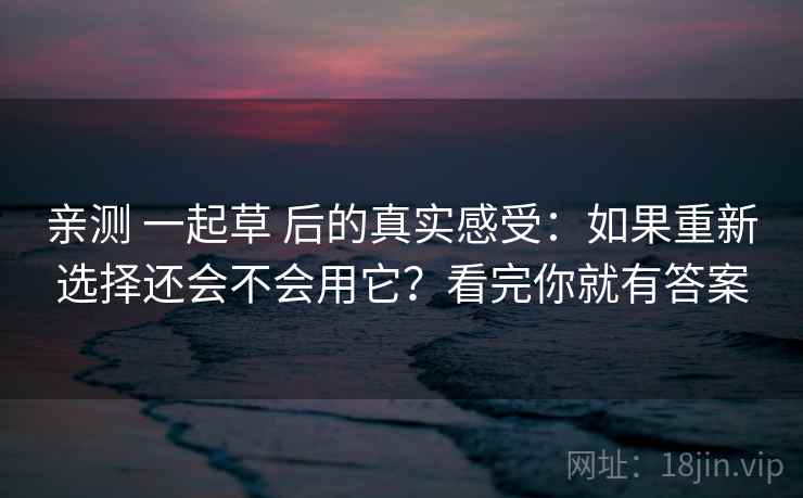 亲测 一起草 后的真实感受:如果重新选择还会不会用它?看完你就有答案 亲测 一起草 后的真实感受:如果重新选择还会不会用它?看完你就有答案
