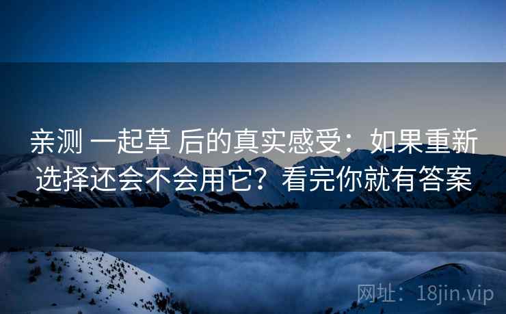 亲测 一起草 后的真实感受：如果重新选择还会不会用它？看完你就有答案