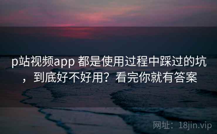p站视频app 都是使用过程中踩过的坑，到底好不好用？看完你就有答案