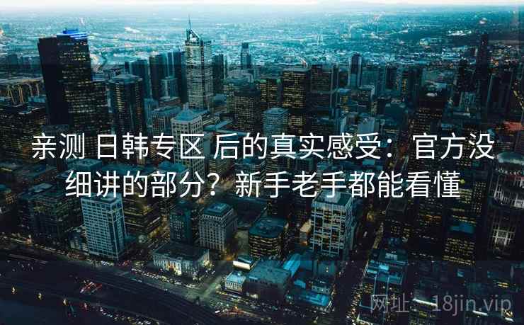 亲测 日韩专区 后的真实感受:官方没细讲的部分?新手老手都能看懂 亲测 日韩专区 后的真实感受:官方没细讲的部分?新手老手都能看懂