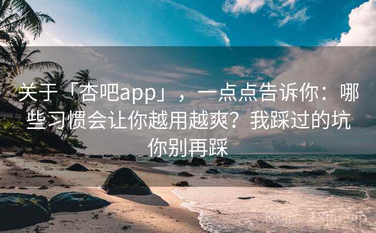 关于「杏吧app」，一点点告诉你：哪些习惯会让你越用越爽？我踩过的坑你别再踩