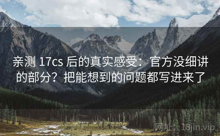 亲测 17cs 后的真实感受：官方没细讲的部分？把能想到的问题都写进来了