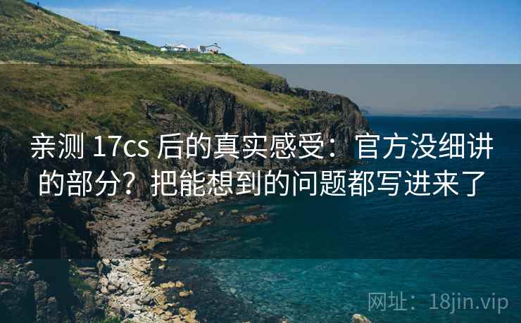 亲测 17cs 后的真实感受:官方没细讲的部分?把能想到的问题都写进来了 亲测 17cs 后的真实感受:官方没细讲的部分?把能想到的问题都写进来了