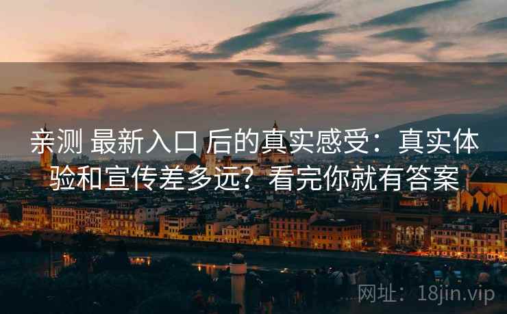 亲测 最新入口 后的真实感受:真实体验和宣传差多远?看完你就有答案 亲测 最新入口 后的真实感受:真实体验和宣传差多远?看完你就有答案