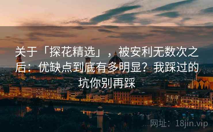 关于「探花精选」，被安利无数次之后：优缺点到底有多明显？我踩过的坑你别再踩