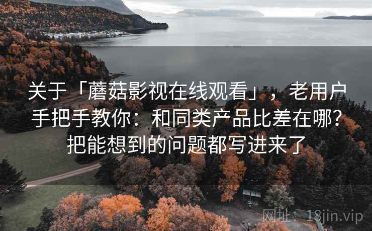 关于「蘑菇影视在线观看」，老用户手把手教你：和同类产品比差在哪？把能想到的问题都写进来了