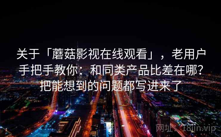 关于「蘑菇影视在线观看」，老用户手把手教你：和同类产品比差在哪？把能想到的问题都写进来了