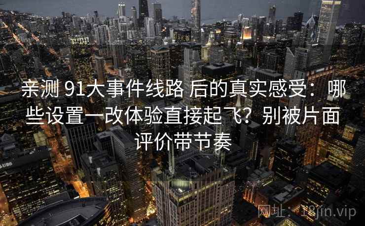 亲测 91大事件线路 后的真实感受:哪些设置一改体验直接起飞?别被片面评价带节奏 亲测 91大事件线路 后的真实感受:哪些设置一改体验直接起飞?别被片面评价带节奏