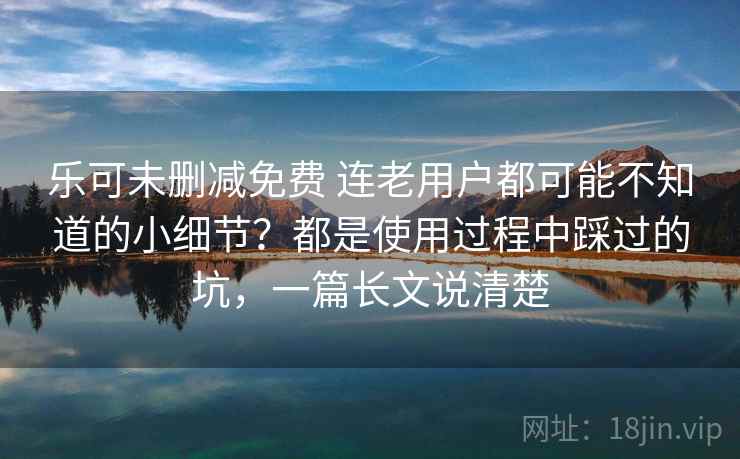 乐可未删减免费 连老用户都可能不知道的小细节？都是使用过程中踩过的坑，一篇长文说清楚