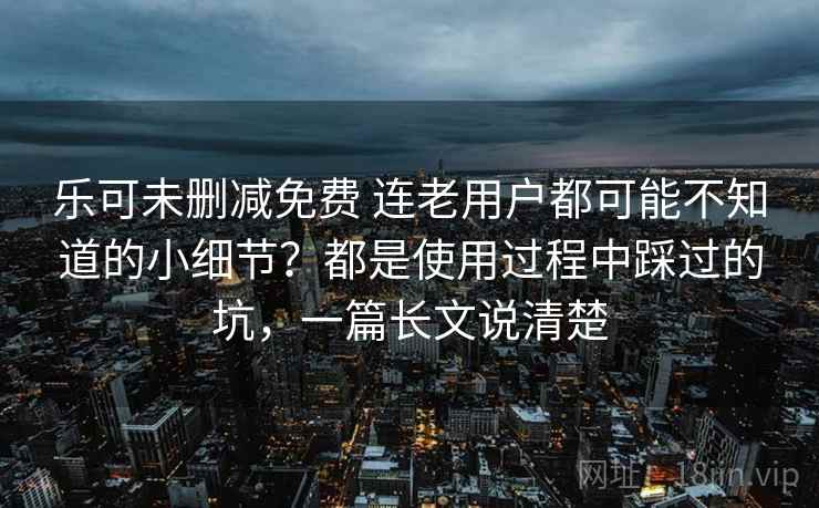 乐可未删减免费 连老用户都可能不知道的小细节?都是使用过程中踩过的坑,一篇长文说清楚 乐可未删减免费 连老用户都可能不知道的小细节?都是使用过程中踩过的坑,一篇长文说清楚