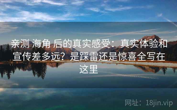 亲测 海角 后的真实感受:真实体验和宣传差多远?是踩雷还是惊喜全写在这里 亲测 海角 后的真实感受:真实体验和宣传差多远?是踩雷还是惊喜全写在这里
