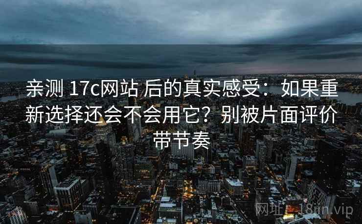 亲测 17c网站 后的真实感受：如果重新选择还会不会用它？别被片面评价带节奏