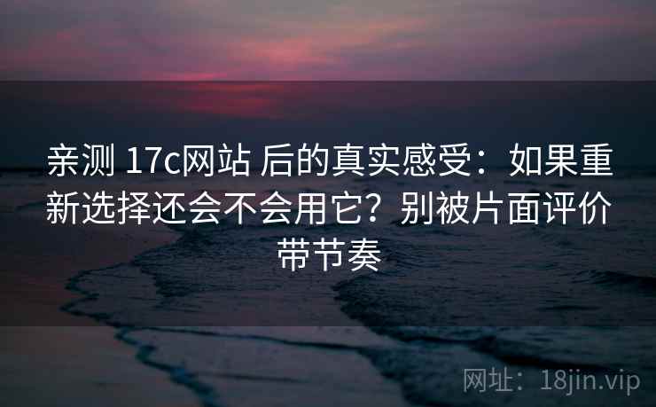亲测 17c网站 后的真实感受：如果重新选择还会不会用它？别被片面评价带节奏