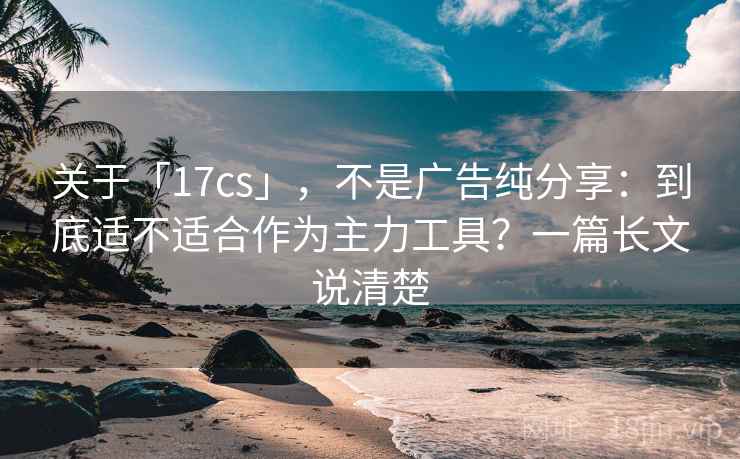 关于「17cs」，不是广告纯分享：到底适不适合作为主力工具？一篇长文说清楚