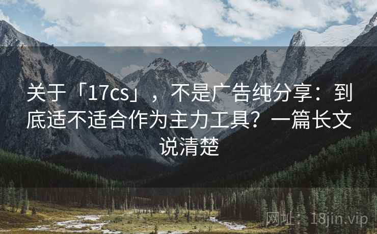 关于「17cs」,不是广告纯分享:到底适不适合作为主力工具?一篇长文说清楚 关于「17cs」,不是广告纯分享:到底适不适合作为主力工具?一篇长文说清楚