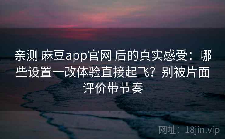亲测 麻豆app官网 后的真实感受：哪些设置一改体验直接起飞？别被片面评价带节奏