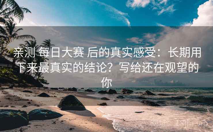 亲测 每日大赛 后的真实感受:长期用下来最真实的结论?写给还在观望的你 亲测 每日大赛 后的真实感受:长期用下来最真实的结论?写给还在观望的你