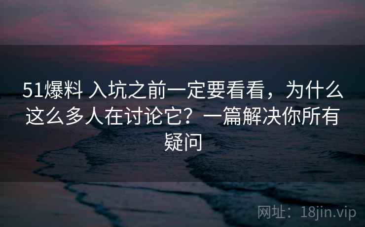 51爆料 入坑之前一定要看看，为什么这么多人在讨论它？一篇解决你所有疑问