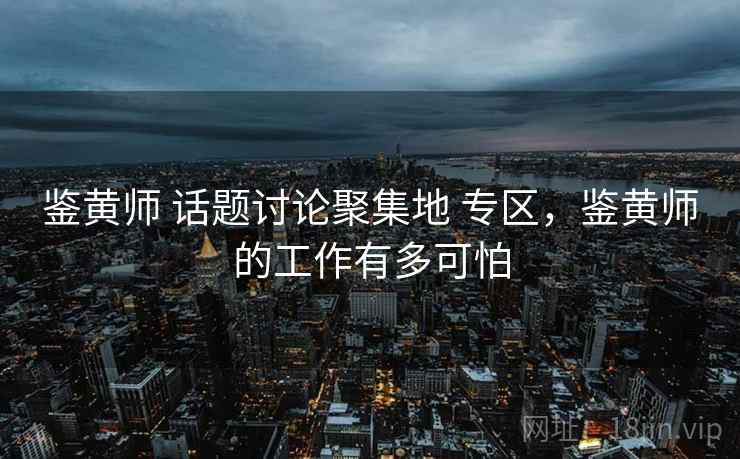 鉴黄师 话题讨论聚集地 专区，鉴黄师的工作有多可怕