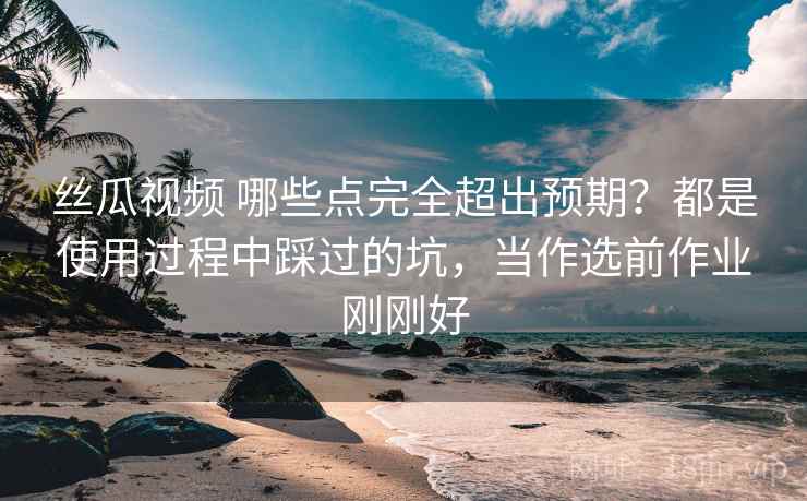 丝瓜视频 哪些点完全超出预期？都是使用过程中踩过的坑，当作选前作业刚刚好