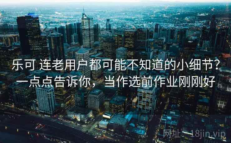 乐可 连老用户都可能不知道的小细节？一点点告诉你，当作选前作业刚刚好