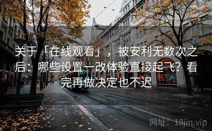 关于「在线观看」，被安利无数次之后：哪些设置一改体验直接起飞？看完再做决定也不迟