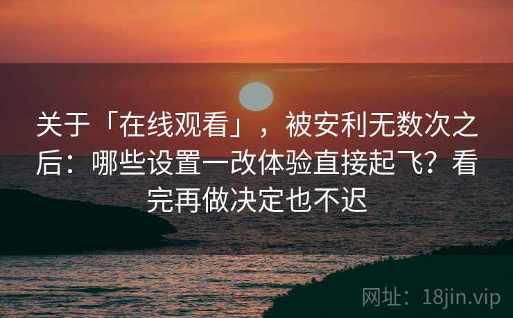 关于「在线观看」，被安利无数次之后：哪些设置一改体验直接起飞？看完再做决定也不迟
