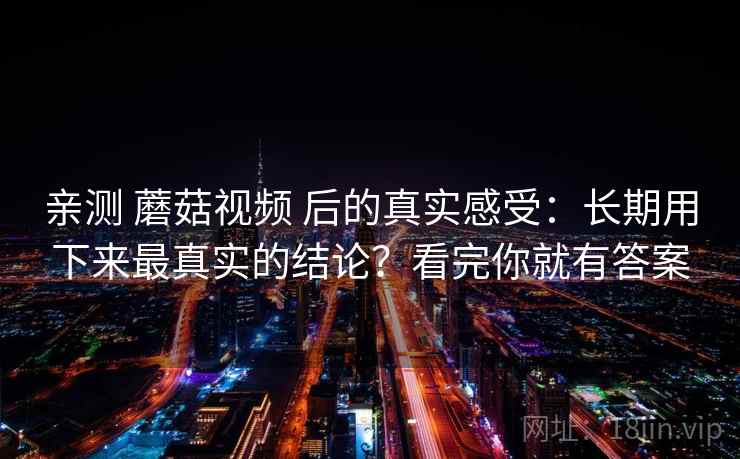 亲测 蘑菇视频 后的真实感受：长期用下来最真实的结论？看完你就有答案