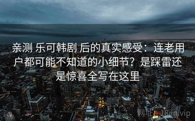 亲测 乐可韩剧 后的真实感受：连老用户都可能不知道的小细节？是踩雷还是惊喜全写在这里