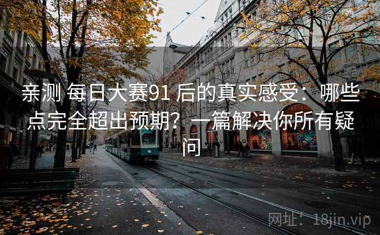 亲测 每日大赛91 后的真实感受:哪些点完全超出预期?一篇解决你所有疑问 亲测 每日大赛91 后的真实感受:哪些点完全超出预期?一篇解决你所有疑问