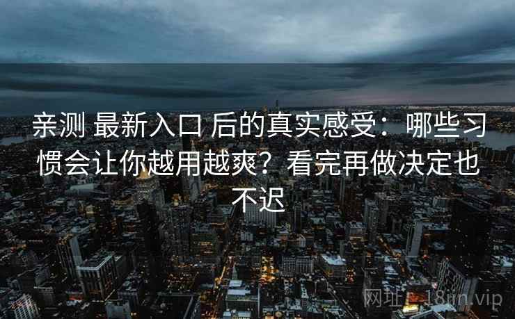 亲测 最新入口 后的真实感受:哪些习惯会让你越用越爽?看完再做决定也不迟 亲测 最新入口 后的真实感受:哪些习惯会让你越用越爽?看完再做决定也不迟