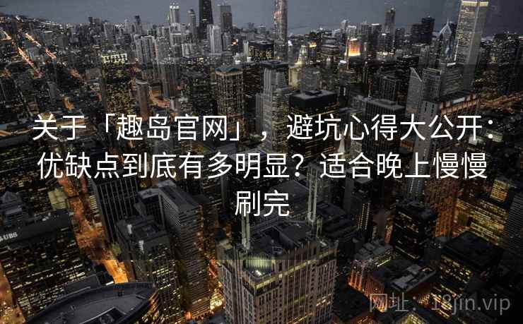 关于「趣岛官网」，避坑心得大公开：优缺点到底有多明显？适合晚上慢慢刷完
