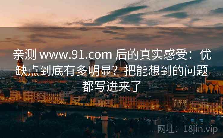 亲测 www.91.com 后的真实感受：优缺点到底有多明显？把能想到的问题都写进来了