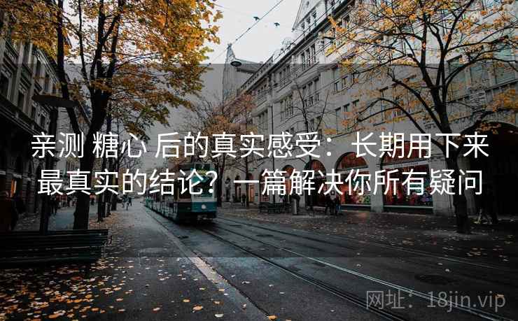 亲测 糖心 后的真实感受：长期用下来最真实的结论？一篇解决你所有疑问